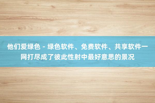 他们爱绿色 - 绿色软件、免费软件、共享软件一网打尽成了彼此性射中最好意思的景况