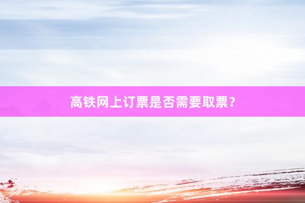 高铁网上订票是否需要取票？